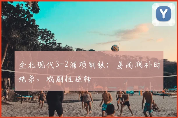 全北现代3-2浦项制铁：姜尚润补时绝杀，戏剧性逆转