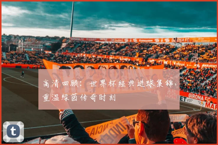 高清回顾：世界杯经典进球集锦，重温绿茵传奇时刻