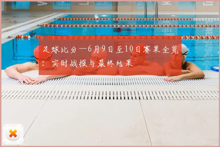 足球比分—6月9日至10日赛果全览：实时战报与最终结果
