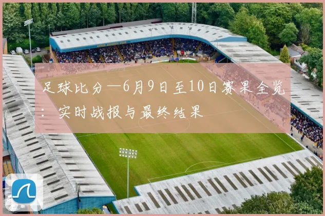 足球比分—6月9日至10日赛果全览:实时战报与最终结果
