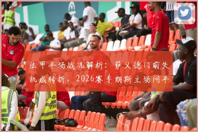 法甲半场战况解析：萨义德门前失机成转折，2026赛季朗斯主场闷平南特，半场数据深度回顾