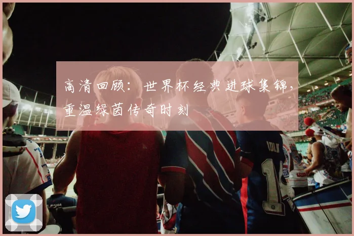 高清回顾:世界杯经典进球集锦,重温绿茵传奇时刻
