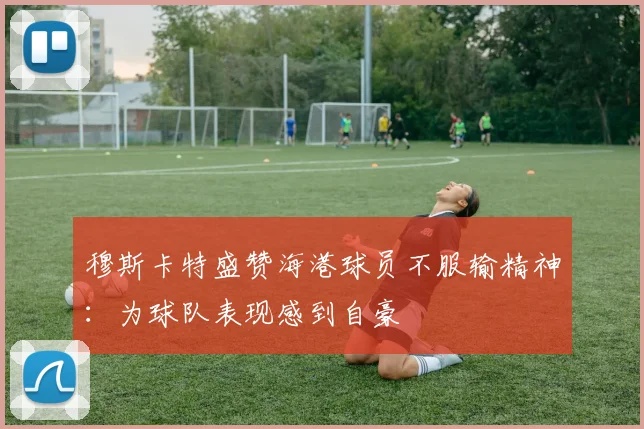穆斯卡特盛赞海港球员不服输精神：为球队表现感到自豪