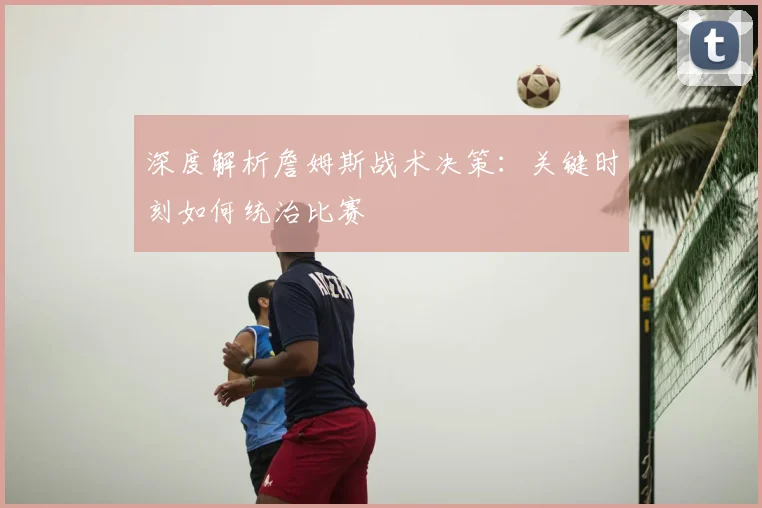 深度解析詹姆斯战术决策：关键时刻如何统治比赛