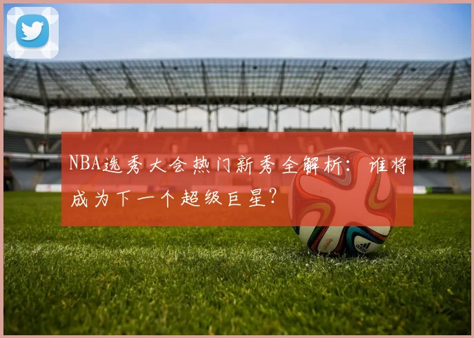 NBA选秀大会热门新秀全解析：谁将成为下一个超级巨星？