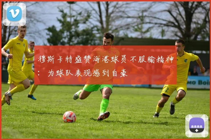 穆斯卡特盛赞海港球员不服输精神：为球队表现感到自豪