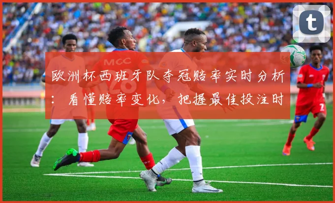 欧洲杯西班牙队夺冠赔率实时分析：看懂赔率变化，把握最佳投注时机