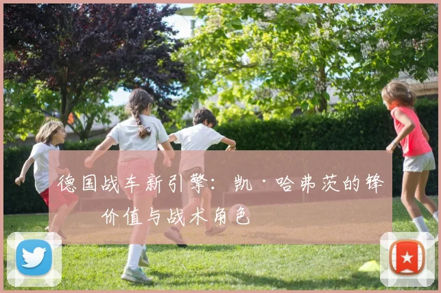 德国战车新引擎：凯·哈弗茨的锋线价值与战术角色