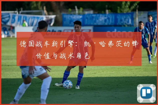 德国战车新引擎：凯·哈弗茨的锋线价值与战术角色