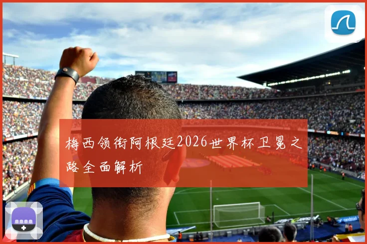 梅西领衔阿根廷2026世界杯卫冕之路全面解析