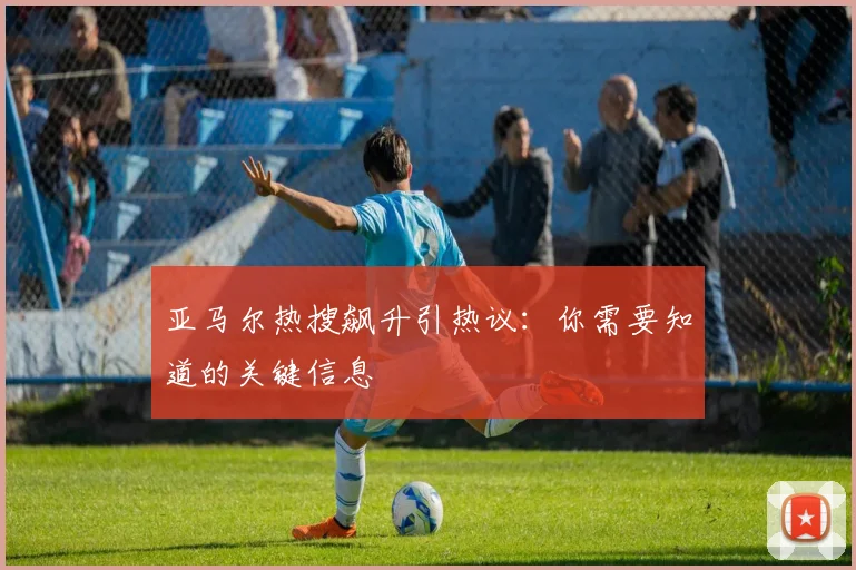 亚马尔热搜飙升引热议：你需要知道的关键信息
