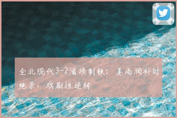 全北现代3-2浦项制铁：姜尚润补时绝杀，戏剧性逆转