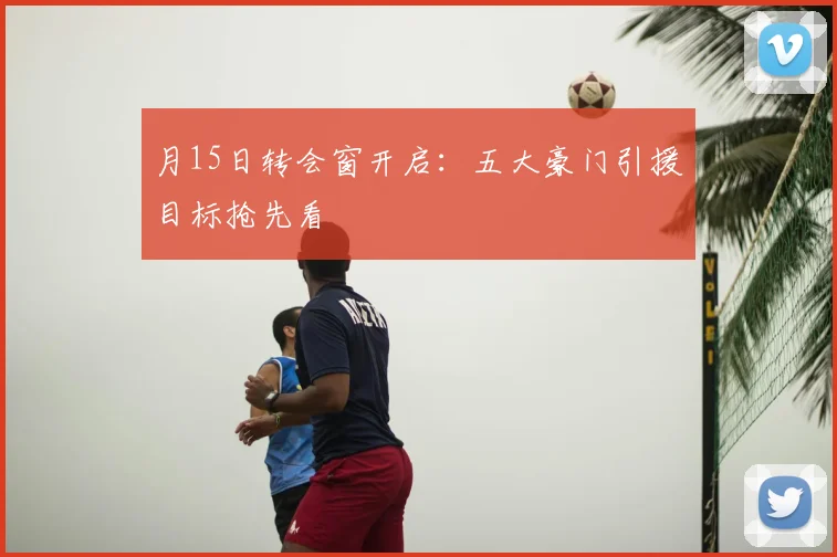 月15日转会窗开启：五大豪门引援目标抢先看