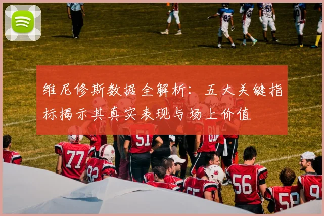 维尼修斯数据全解析：五大关键指标揭示其真实表现与场上价值
