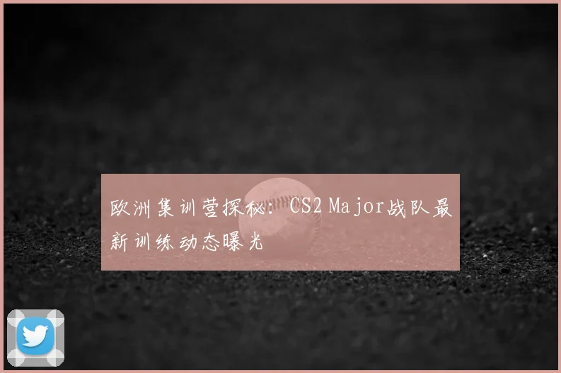 欧洲集训营探秘：CS2 Major战队最新训练动态曝光