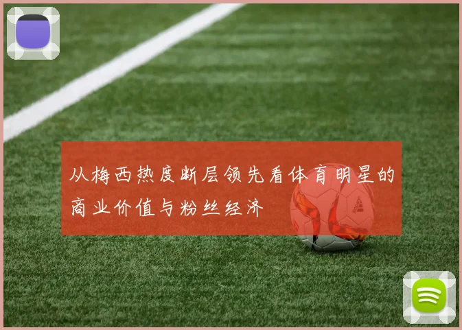 从梅西热度断层领先看体育明星的商业价值与粉丝经济