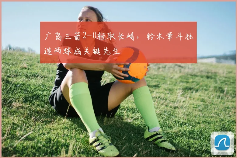 广岛三箭2-0轻取长崎，铃木章斗独造两球成关键先生