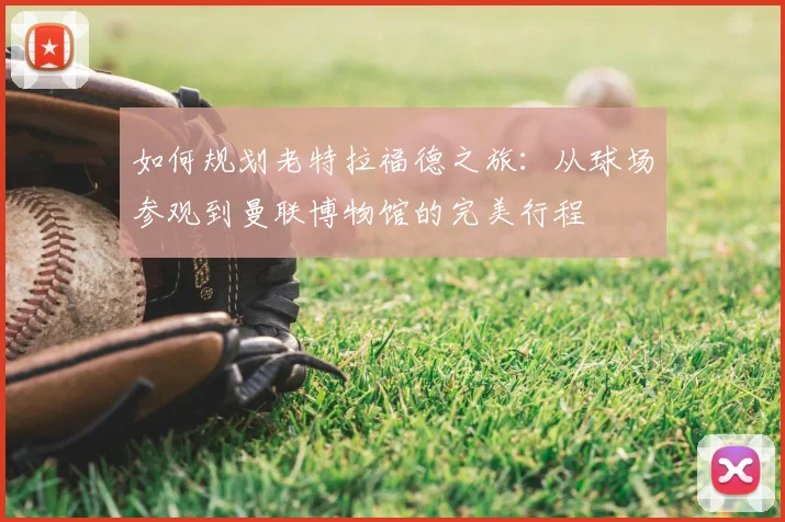 如何规划老特拉福德之旅：从球场参观到曼联博物馆的完美行程